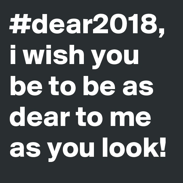 #dear2018,
i wish you be to be as  dear to me as you look! 