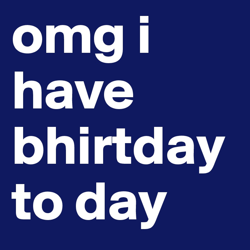 omg i have bhirtday   to day