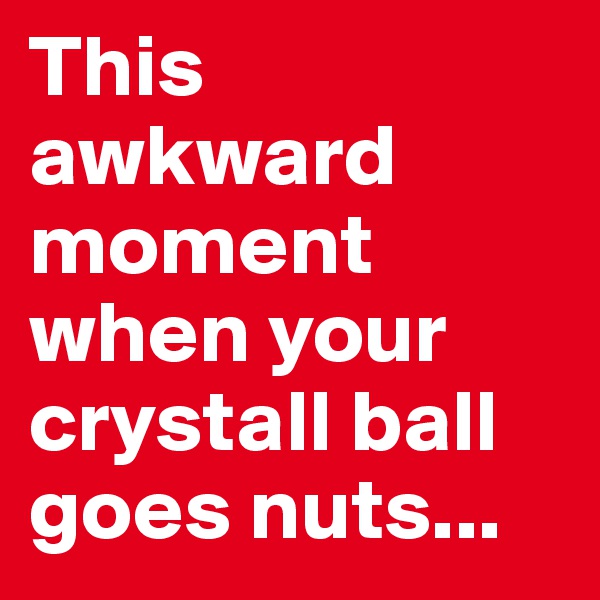 This awkward moment when your crystall ball goes nuts...