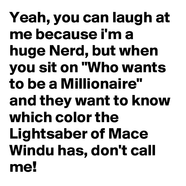 Yeah, you can laugh at me because i'm a huge Nerd, but when you sit on "Who wants to be a Millionaire" and they want to know which color the Lightsaber of Mace Windu has, don't call me!