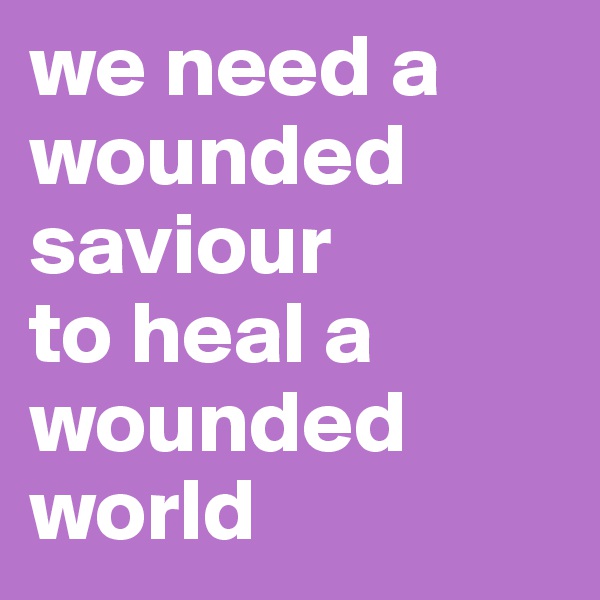 we need a wounded saviour 
to heal a wounded world