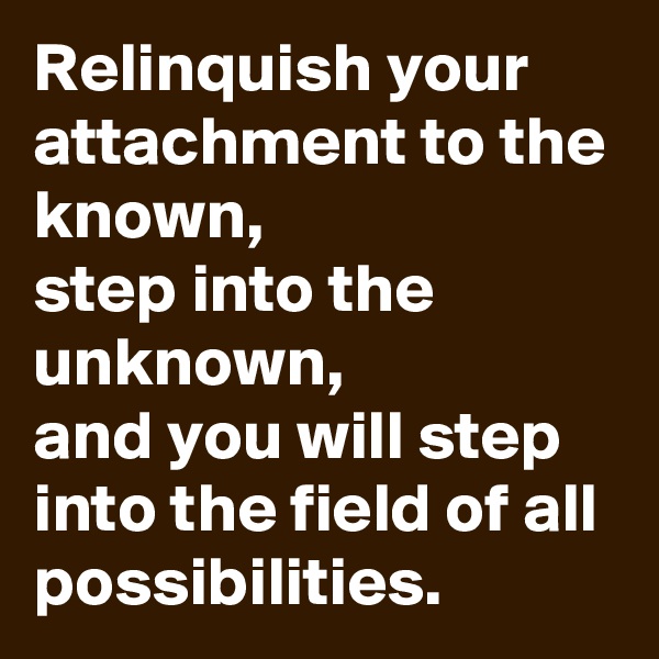 Relinquish your attachment to the known,
step into the unknown,
and you will step into the field of all possibilities.