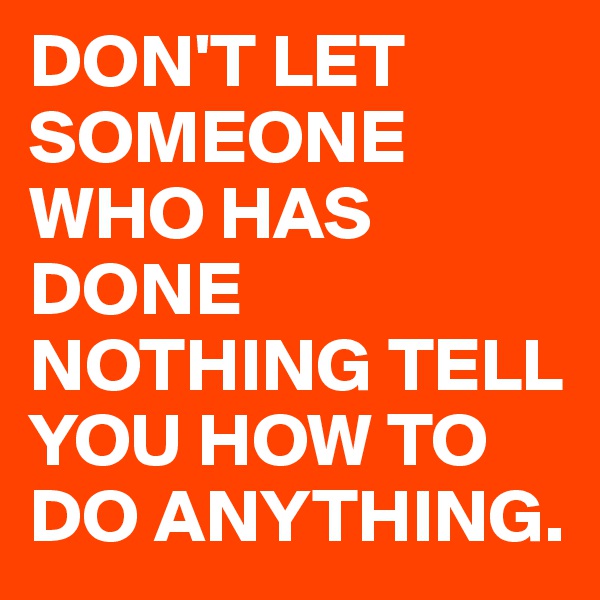 DON'T LET SOMEONE WHO HAS DONE
NOTHING TELL YOU HOW TO DO ANYTHING.