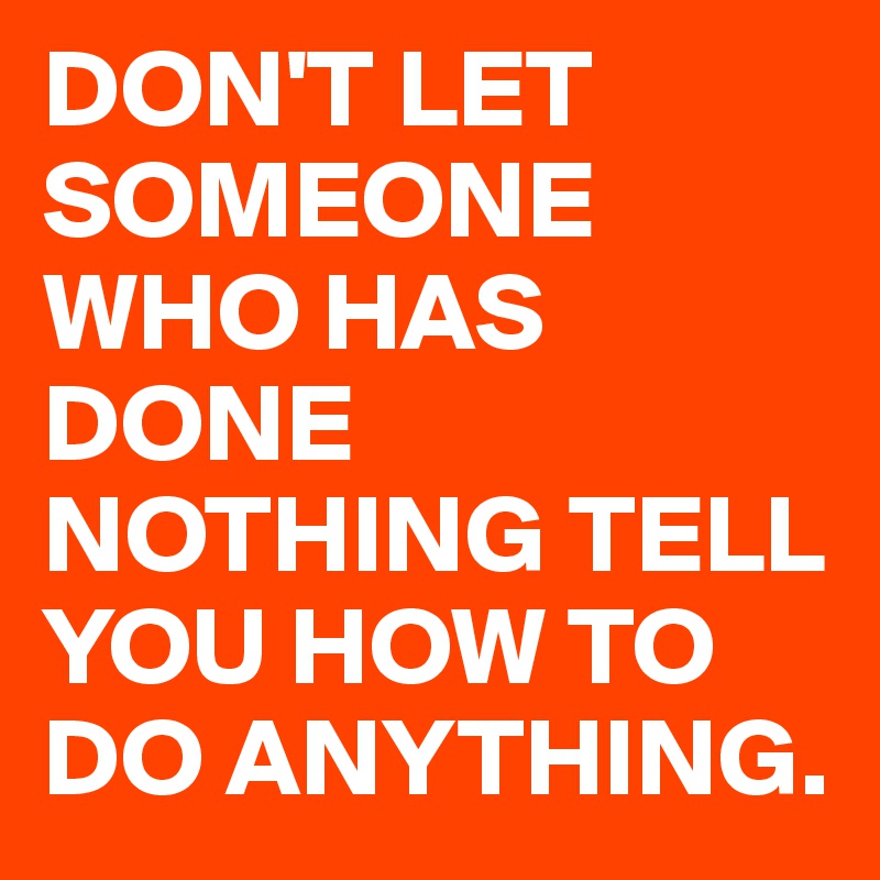 DON'T LET SOMEONE WHO HAS DONE
NOTHING TELL YOU HOW TO DO ANYTHING.