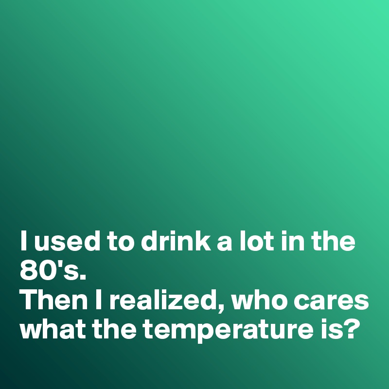 






I used to drink a lot in the 80's. 
Then I realized, who cares what the temperature is?
