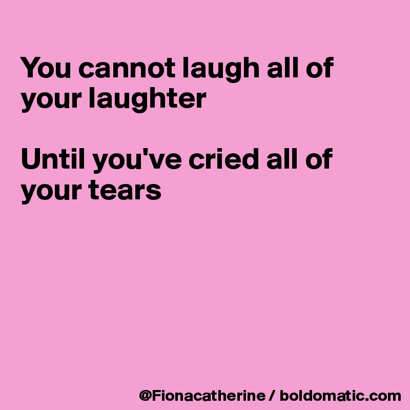 
You cannot laugh all of your laughter

Until you've cried all of 
your tears





