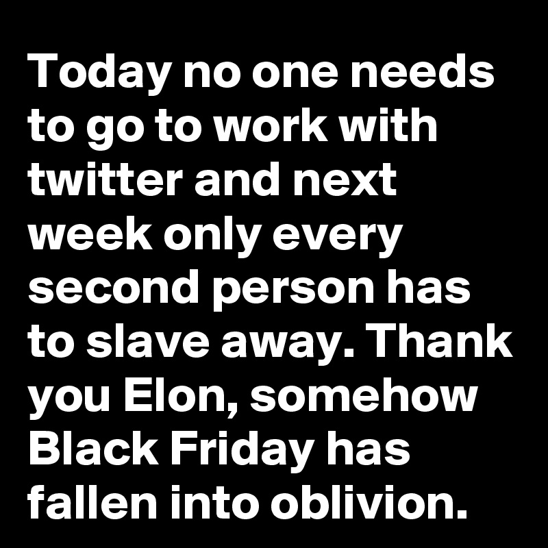 Today no one needs to go to work with twitter and next week only every second person has to slave away. Thank you Elon, somehow Black Friday has fallen into oblivion.
