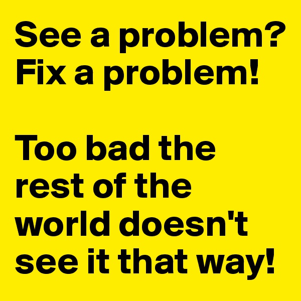 See a problem? Fix a problem!

Too bad the rest of the world doesn't see it that way!