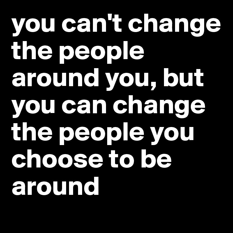 you can't change the people around you, but you can change the people you choose to be around