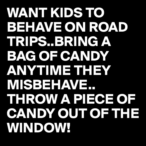 WANT KIDS TO BEHAVE ON ROAD TRIPS..BRING A BAG OF CANDY ANYTIME THEY MISBEHAVE..
THROW A PIECE OF CANDY OUT OF THE WINDOW!