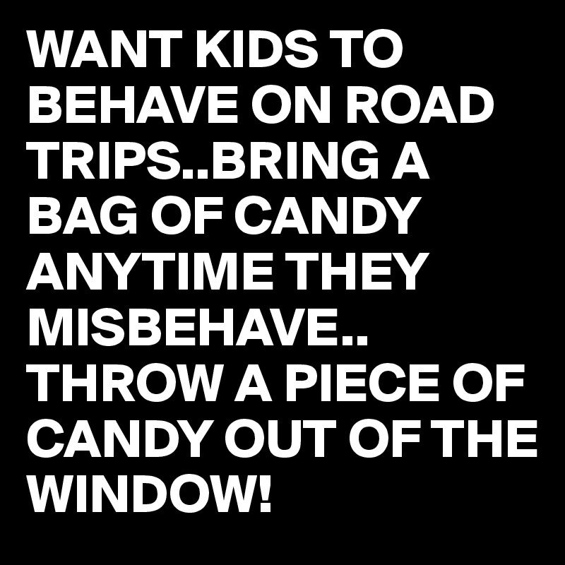 WANT KIDS TO BEHAVE ON ROAD TRIPS..BRING A BAG OF CANDY ANYTIME THEY MISBEHAVE..
THROW A PIECE OF CANDY OUT OF THE WINDOW!