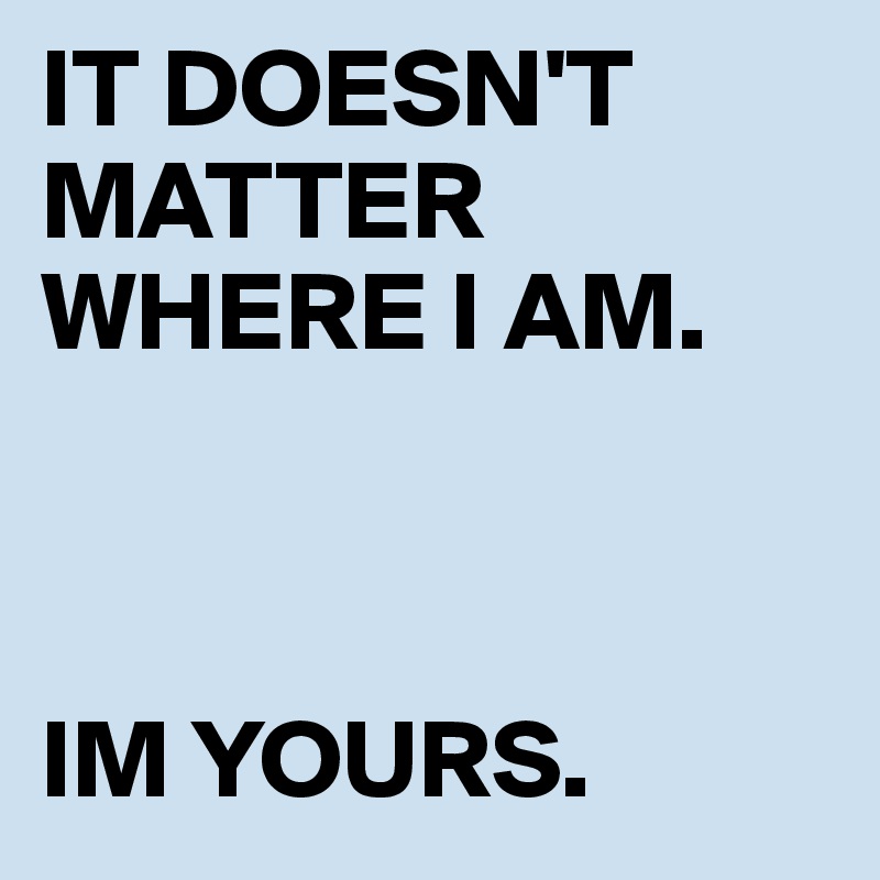 IT DOESN'T MATTER WHERE I AM.             



IM YOURS.