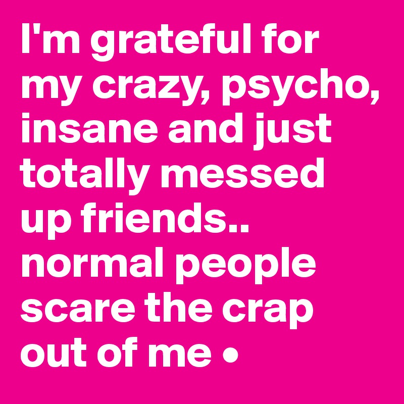 I'm grateful for my crazy, psycho, insane and just totally messed up friends..
normal people scare the crap out of me •