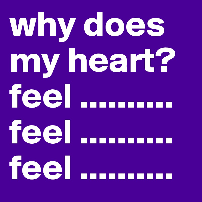 why does my heart?
feel .......... feel ..........
feel ..........