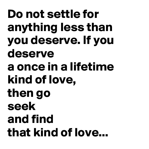 Do not settle for anything less than
you deserve. If you deserve
a once in a lifetime
kind of love,
then go
seek
and find
that kind of love...