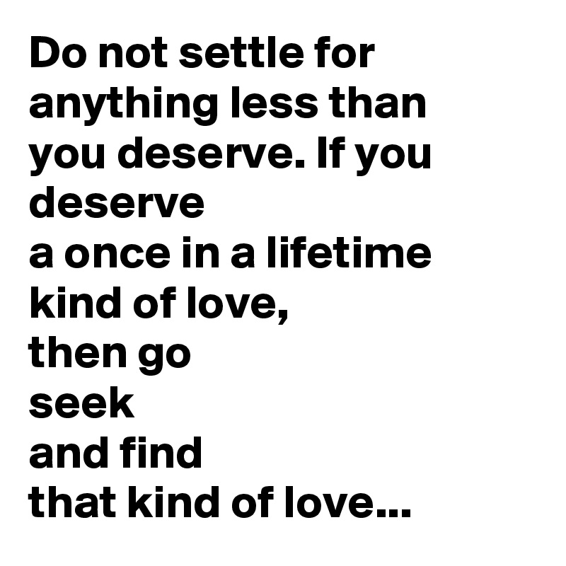 Do not settle for anything less than
you deserve. If you deserve
a once in a lifetime
kind of love,
then go
seek
and find
that kind of love...