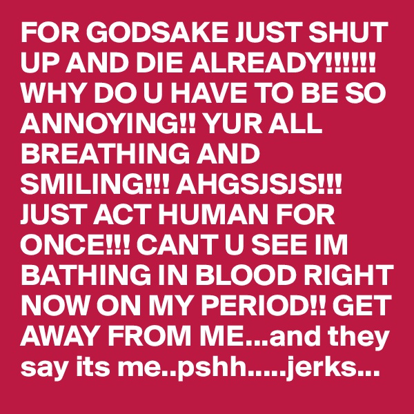 FOR GODSAKE JUST SHUT UP AND DIE ALREADY!!!!!! WHY DO U HAVE TO BE SO ANNOYING!! YUR ALL BREATHING AND SMILING!!! AHGSJSJS!!! JUST ACT HUMAN FOR ONCE!!! CANT U SEE IM BATHING IN BLOOD RIGHT NOW ON MY PERIOD!! GET AWAY FROM ME...and they say its me..pshh.....jerks... 