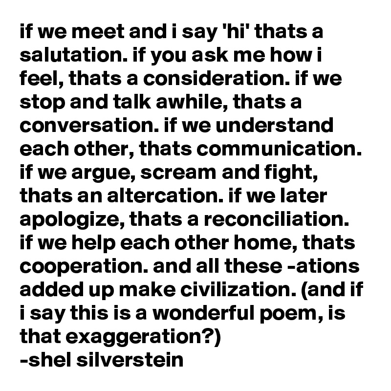 if we meet and i say 'hi' thats a salutation. if you ask me how i feel, thats a consideration. if we stop and talk awhile, thats a conversation. if we understand each other, thats communication. if we argue, scream and fight, thats an altercation. if we later apologize, thats a reconciliation. if we help each other home, thats cooperation. and all these -ations added up make civilization. (and if i say this is a wonderful poem, is that exaggeration?)                        -shel silverstein 