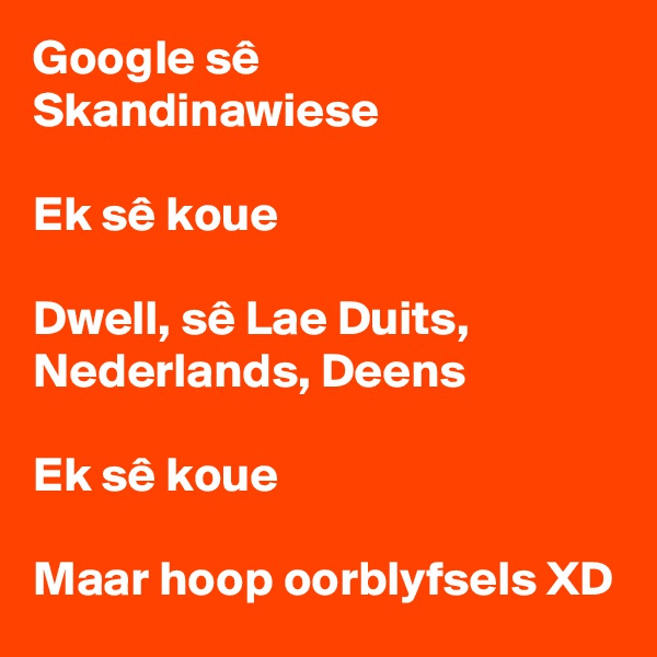 Google sê Skandinawiese

Ek sê koue

Dwell, sê Lae Duits, Nederlands, Deens

Ek sê koue

Maar hoop oorblyfsels XD