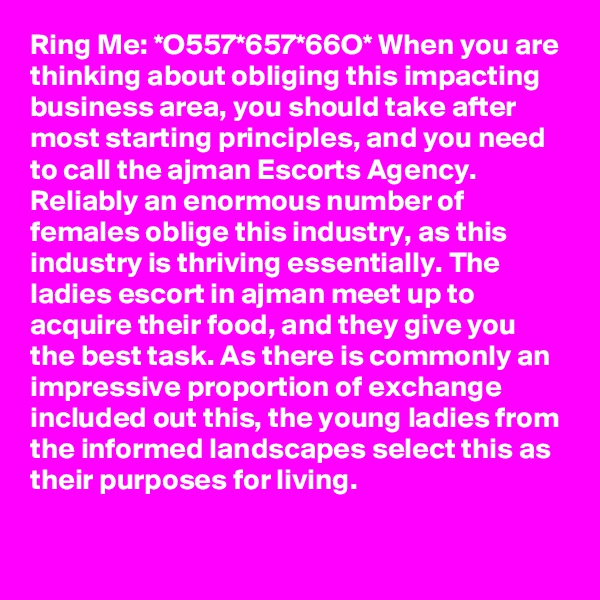 Ring Me: *O557*657*66O* When you are thinking about obliging this impacting business area, you should take after most starting principles, and you need to call the ajman Escorts Agency. Reliably an enormous number of females oblige this industry, as this industry is thriving essentially. The ladies escort in ajman meet up to acquire their food, and they give you the best task. As there is commonly an impressive proportion of exchange included out this, the young ladies from the informed landscapes select this as their purposes for living.

