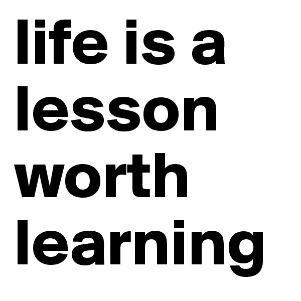 life is a lesson worth learning