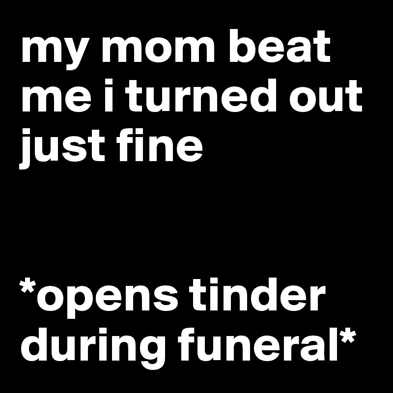 my mom beat me i turned out just fine


*opens tinder during funeral*