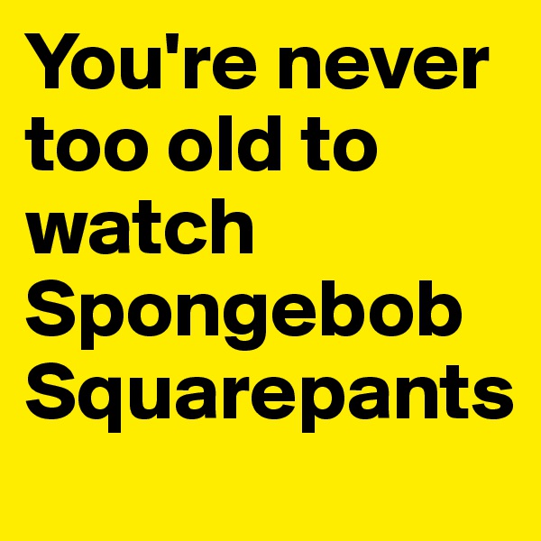 You're never too old to watch Spongebob Squarepants