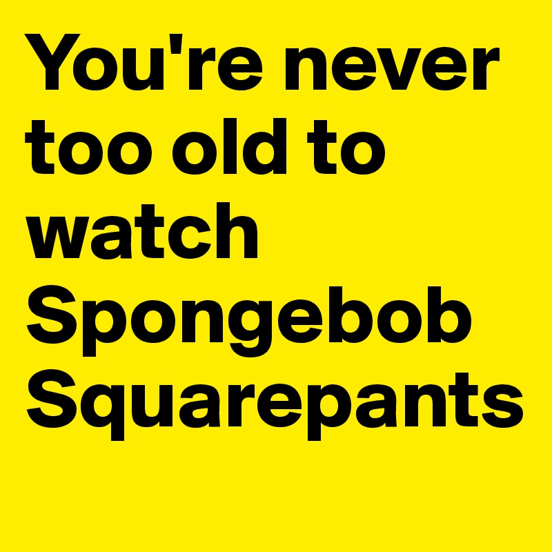 You're never too old to watch Spongebob Squarepants