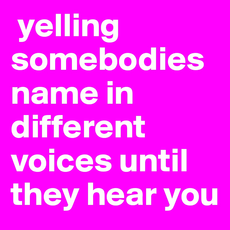  yelling somebodies name in different voices until they hear you 