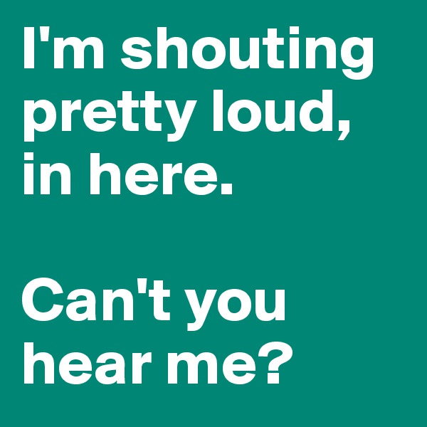I'm shouting pretty loud, in here.

Can't you hear me?