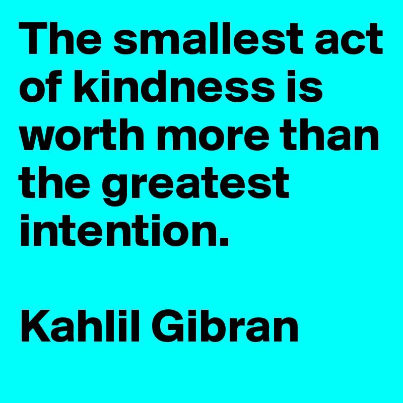 The smallest act of kindness is worth more than the greatest intention. 

Kahlil Gibran