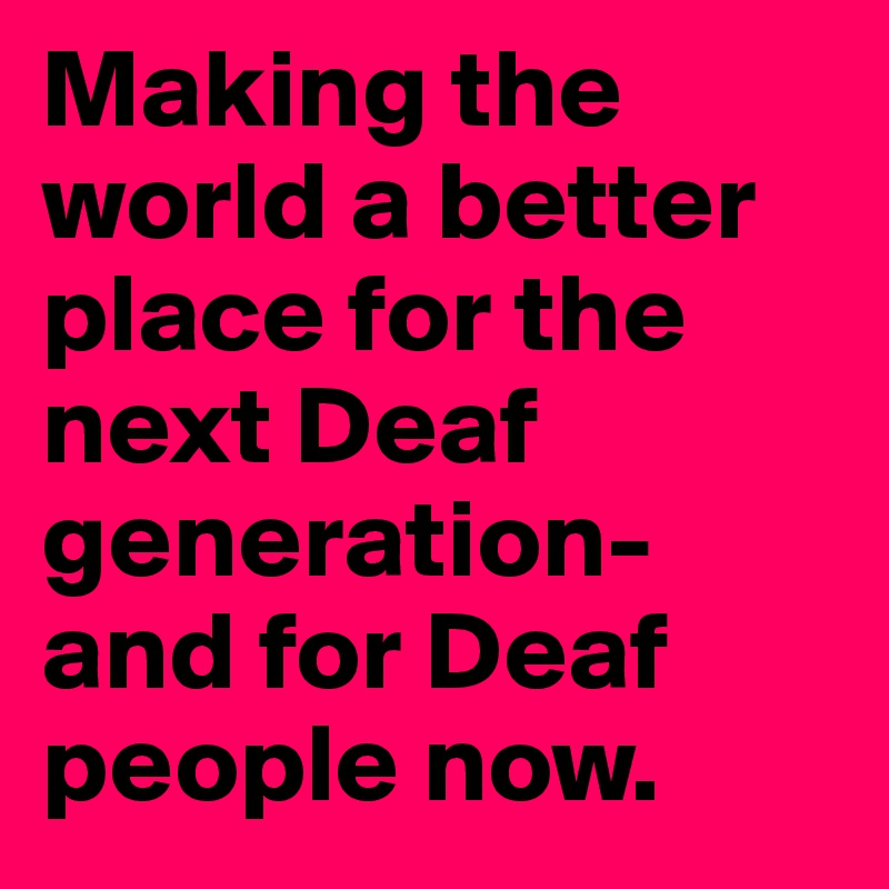 Making the world a better place for the next Deaf generation- and for Deaf people now.