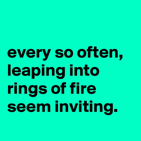 

every so often, leaping into rings of fire seem inviting.
