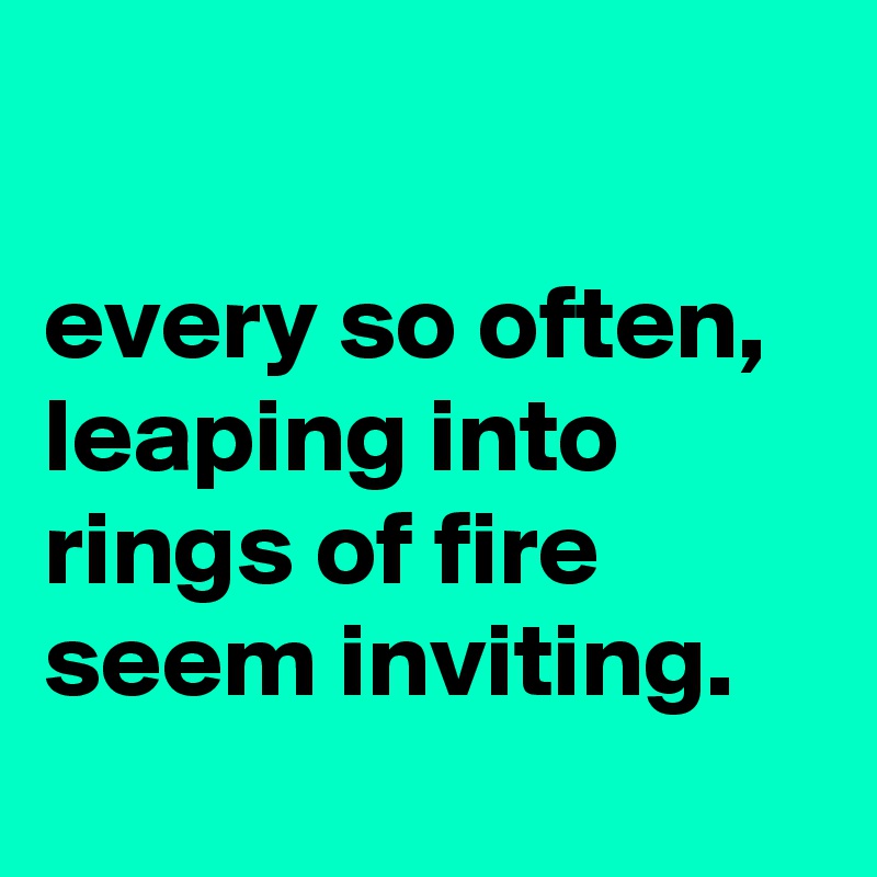 

every so often, leaping into rings of fire seem inviting.
