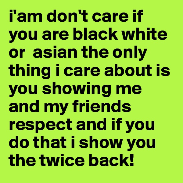i'am don't care if you are black white or  asian the only thing i care about is you showing me and my friends respect and if you do that i show you the twice back!