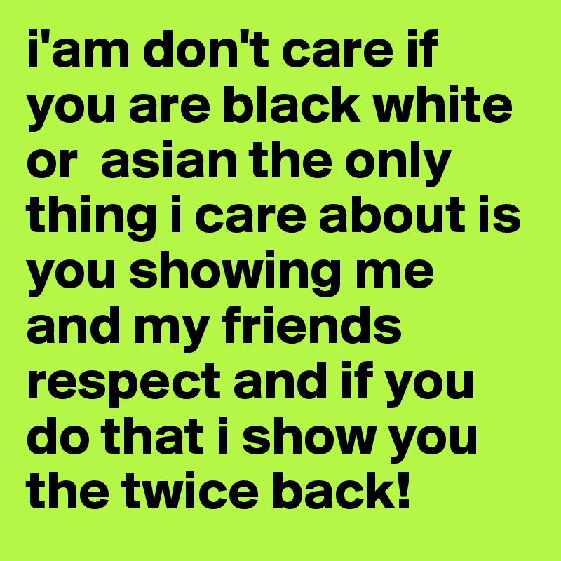 i'am don't care if you are black white or  asian the only thing i care about is you showing me and my friends respect and if you do that i show you the twice back!