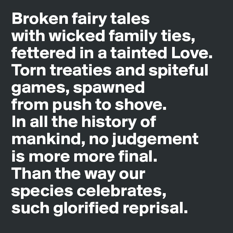 Broken fairy tales 
with wicked family ties, fettered in a tainted Love. 
Torn treaties and spiteful games, spawned 
from push to shove. 
In all the history of mankind, no judgement 
is more more final. 
Than the way our 
species celebrates, 
such glorified reprisal. 