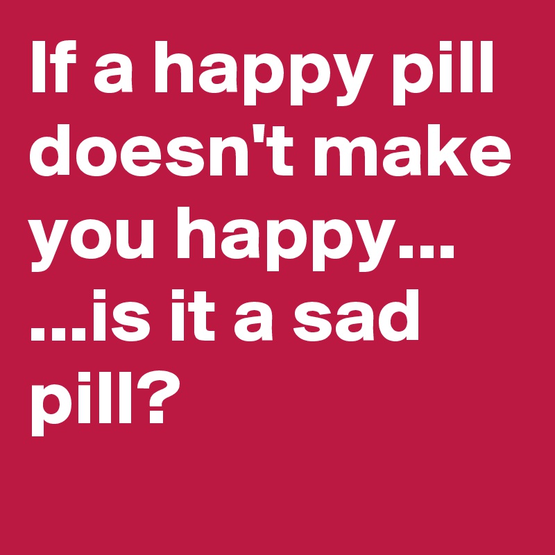If a happy pill doesn't make you happy...
...is it a sad pill?
