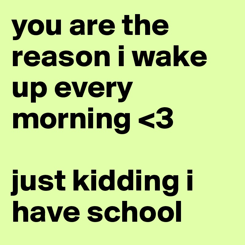 you are the reason i wake up every morning <3 

just kidding i have school 