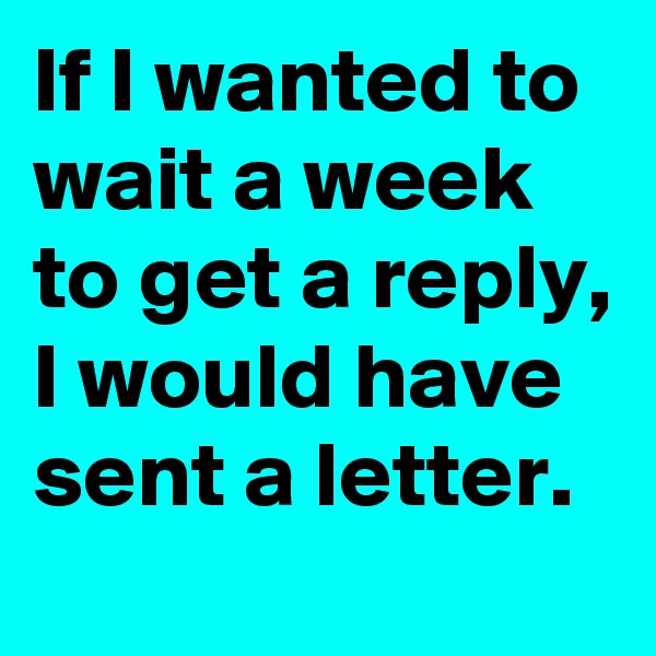If I wanted to wait a week to get a reply, I would have sent a letter.