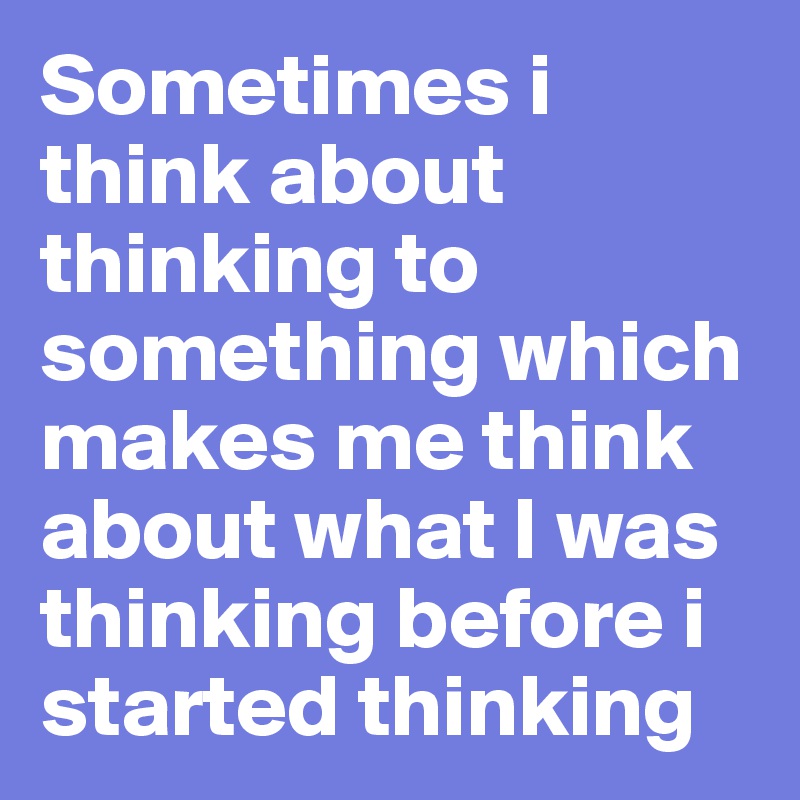 Sometimes i think about thinking to something which makes me think about what I was thinking before i started thinking