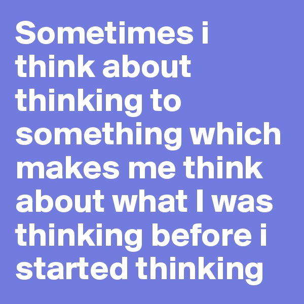 Sometimes i think about thinking to something which makes me think about what I was thinking before i started thinking