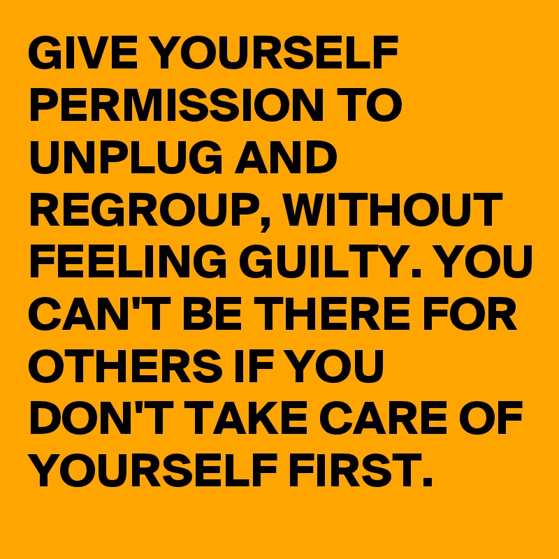 GIVE YOURSELF PERMISSION TO UNPLUG AND REGROUP, WITHOUT FEELING GUILTY. YOU CAN'T BE THERE FOR OTHERS IF YOU DON'T TAKE CARE OF YOURSELF FIRST.