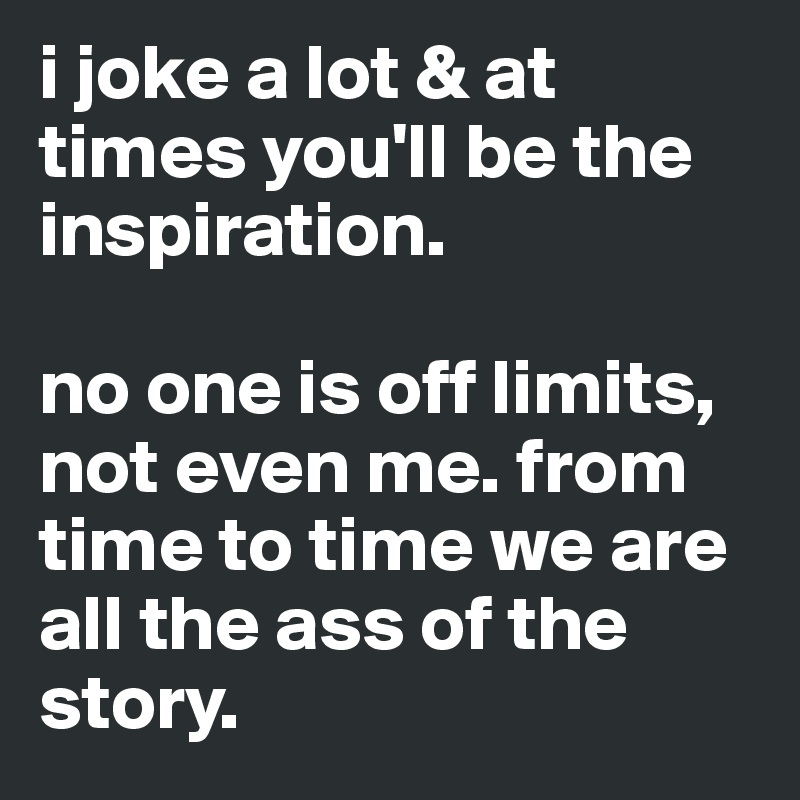 i joke a lot & at times you'll be the inspiration. 

no one is off limits, not even me. from time to time we are all the ass of the story. 