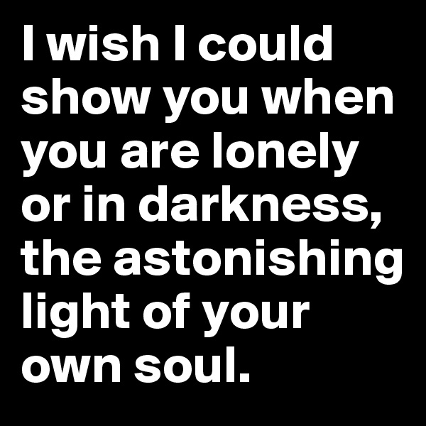 I wish I could show you when you are lonely or in darkness,
the astonishing light of your own soul.
