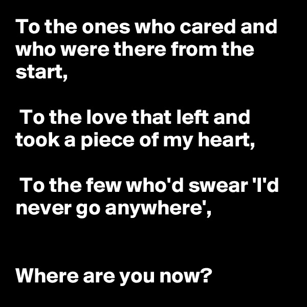 To the ones who cared and who were there from the start,

 To the love that left and took a piece of my heart,

 To the few who'd swear 'I'd never go anywhere', 

  
Where are you now?