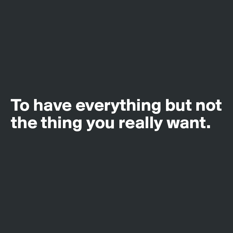 




To have everything but not the thing you really want.



