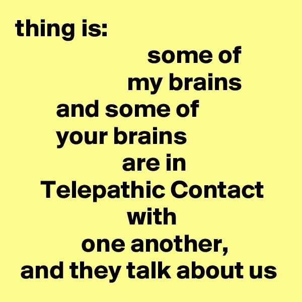 thing is:
                          some of
                      my brains
        and some of
        your brains
                     are in
     Telepathic Contact
                      with
             one another,
 and they talk about us