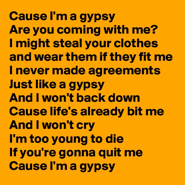 Cause I'm a gypsy
Are you coming with me?
I might steal your clothes and wear them if they fit me
I never made agreements
Just like a gypsy
And I won't back down
Cause life's already bit me
And I won't cry
I'm too young to die
If you're gonna quit me 
Cause I'm a gypsy