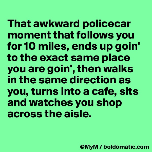 
That awkward policecar moment that follows you for 10 miles, ends up goin' to the exact same place you are goin', then walks in the same direction as you, turns into a cafe, sits and watches you shop across the aisle.  

